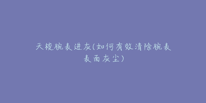 天梭腕表进灰(如何有效清除腕表表面灰尘)-名表号 天梭腕表进灰(如何有效清除腕表表面灰尘)