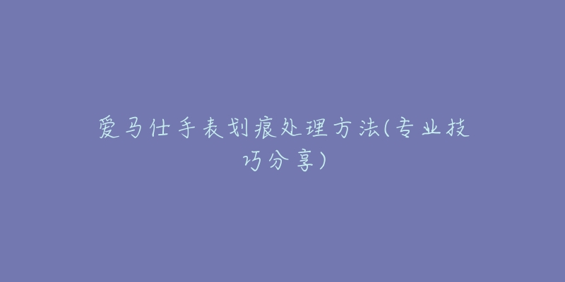 爱马仕手表划痕处理方法(专业技巧分享)-名表号 爱马仕手表划痕处理方法(专业技巧分享)