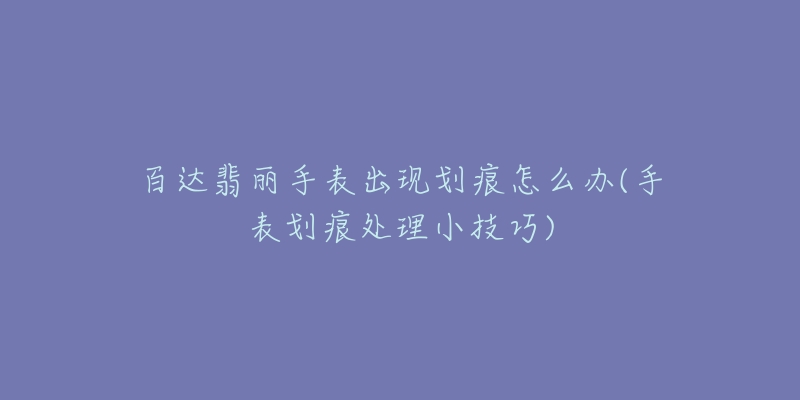 百达翡丽手表出现划痕怎么办(手表划痕处理小技巧)-名表号 百达翡丽手表出现划痕怎么办(手表划痕处理小技巧)