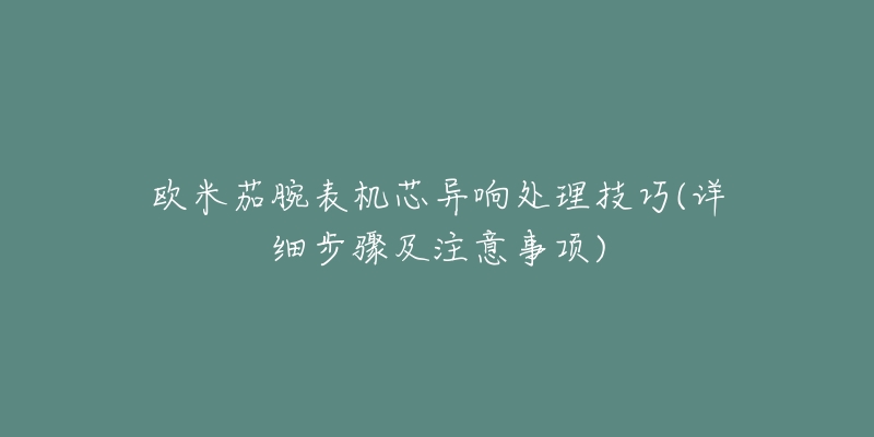欧米茄腕表机芯异响处理技巧(详细步骤及注意事项)-名表号 欧米茄腕表机芯异响处理技巧(详细步骤及注意事项)