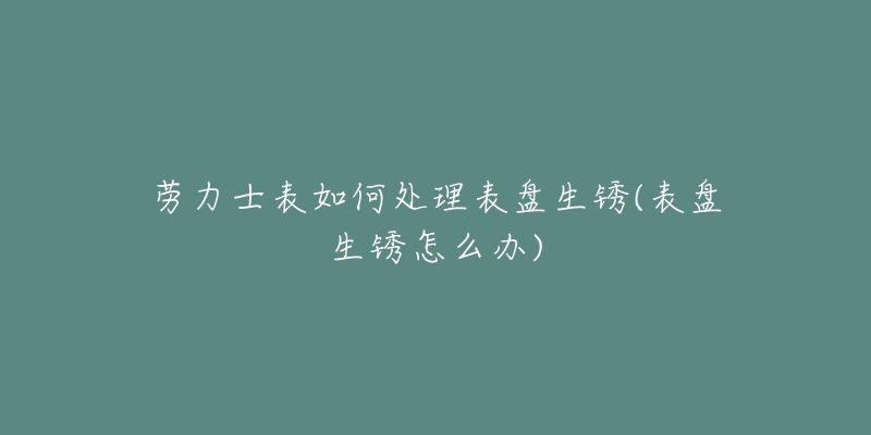 劳力士表如何处理表盘生锈(表盘生锈怎么办)-名表号 劳力士表如何处理表盘生锈(表盘生锈怎么办)
