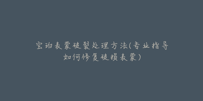 宝珀表蒙破裂处理方法(专业指导如何修复破损表蒙)-名表号 宝珀表蒙破裂处理方法(专业指导如何修复破损表蒙)