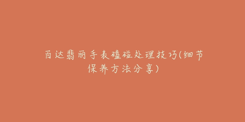 百达翡丽手表磕碰处理技巧(细节保养方法分享)-名表号 百达翡丽手表磕碰处理技巧(细节保养方法分享)