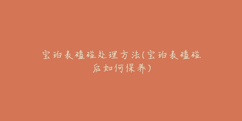 宝珀表磕碰处理方法(宝珀表磕碰后如何保养)-名表号 宝珀表磕碰处理方法(宝珀表磕碰后如何保养)