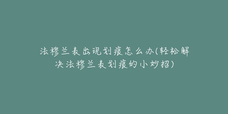 法穆兰表出现划痕怎么办(轻松解决法穆兰表划痕的小妙招)-名表号 法穆兰表出现划痕怎么办(轻松解决法穆兰表划痕的小妙招)