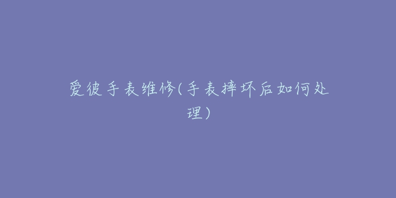 爱彼手表维修(手表摔坏后如何处理)-名表号 爱彼手表维修(手表摔坏后如何处理)