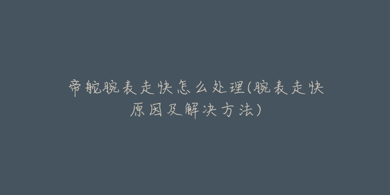 帝舵腕表走快怎么处理(腕表走快原因及解决方法)-名表号 帝舵腕表走快怎么处理(腕表走快原因及解决方法)