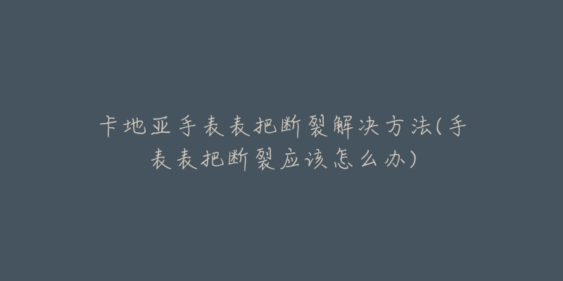 卡地亚手表表把断裂解决方法(手表表把断裂应该怎么办)-名表号 卡地亚手表表把断裂解决方法(手表表把断裂应该怎么办)
