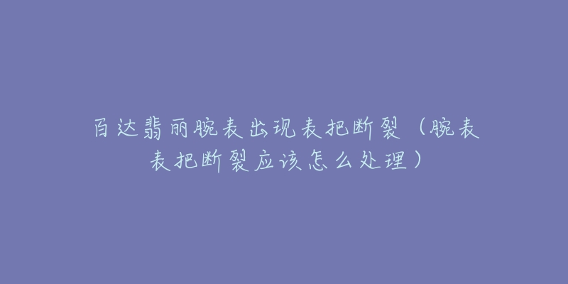 百达翡丽腕表出现表把断裂(腕表表把断裂应该怎么处理)-名表号 百达翡丽腕表出现表把断裂(腕表表把断裂应该怎么处理)
