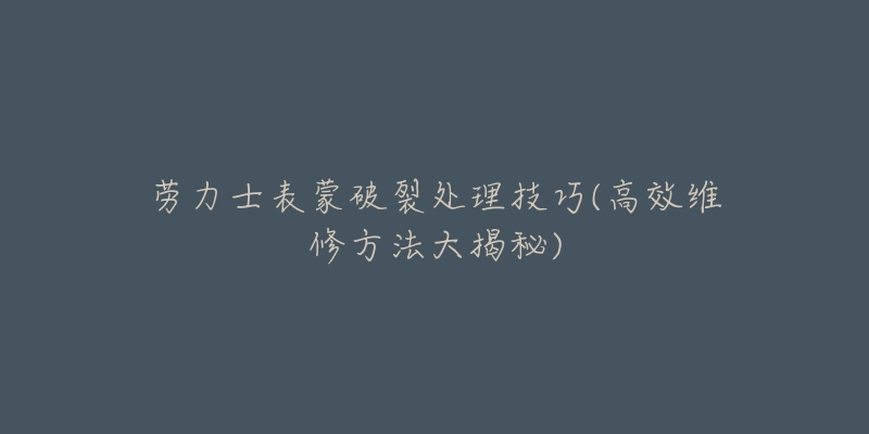 劳力士表蒙破裂处理技巧(高效维修方法大揭秘)-名表号 劳力士表蒙破裂处理技巧(高效维修方法大揭秘)