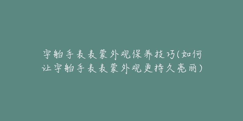 宇舶手表表蒙外观保养技巧(如何让宇舶手表表蒙外观更持久亮丽)-名表号 宇舶手表表蒙外观保养技巧(如何让宇舶手表表蒙外观更持久亮丽)