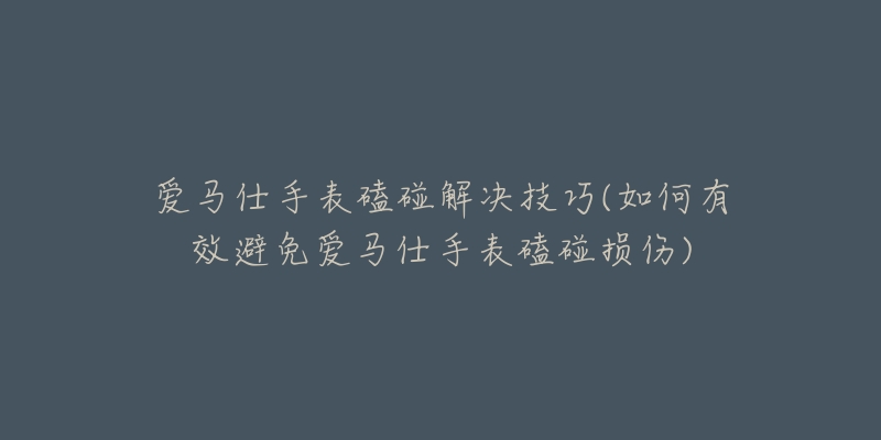 爱马仕手表磕碰解决技巧(如何有效避免爱马仕手表磕碰损伤)-名表号 爱马仕手表磕碰解决技巧(如何有效避免爱马仕手表磕碰损伤)