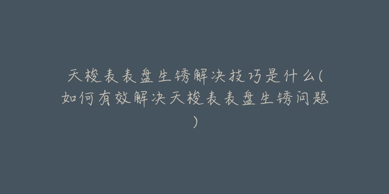 天梭表表盘生锈解决技巧是什么(如何有效解决天梭表表盘生锈问题)-名表号 天梭表表盘生锈解决技巧是什么(如何有效解决天梭表表盘生锈问题)