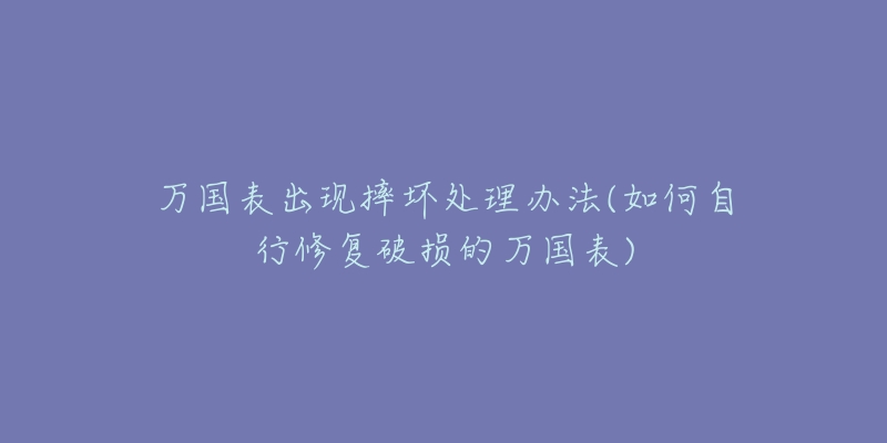 万国表出现摔坏处理办法(如何自行修复破损的万国表)-名表号 万国表出现摔坏处理办法(如何自行修复破损的万国表)