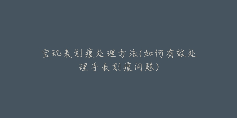 宝玑表划痕处理方法(如何有效处理手表划痕问题)-名表号 宝玑表划痕处理方法(如何有效处理手表划痕问题)