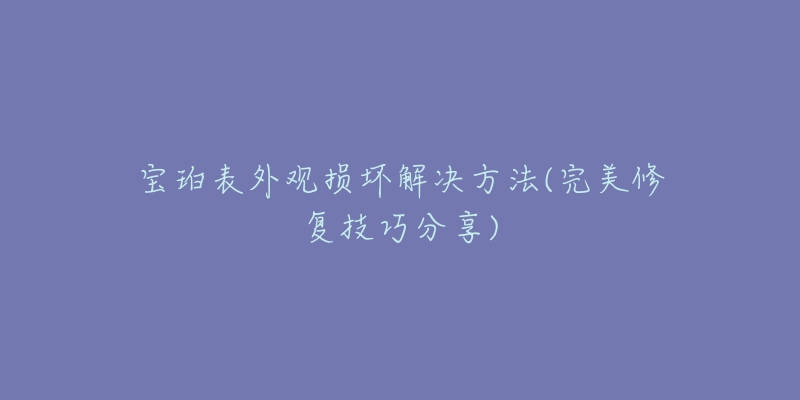 宝珀表外观损坏解决方法(完美修复技巧分享)-名表号 宝珀表外观损坏解决方法(完美修复技巧分享)