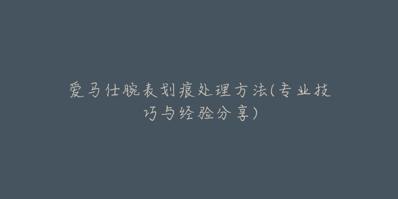 爱马仕腕表划痕处理方法(专业技巧与经验分享)-名表号 爱马仕腕表划痕处理方法(专业技巧与经验分享)