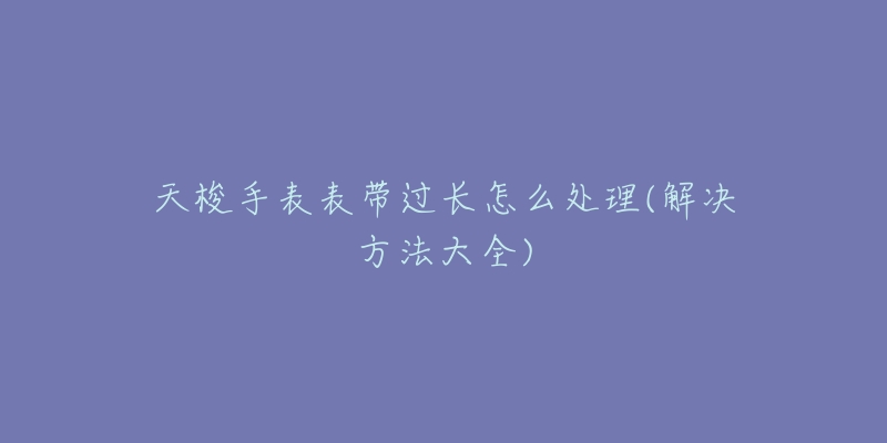 天梭手表表带过长怎么处理(解决方法大全)-名表号 天梭手表表带过长怎么处理(解决方法大全)