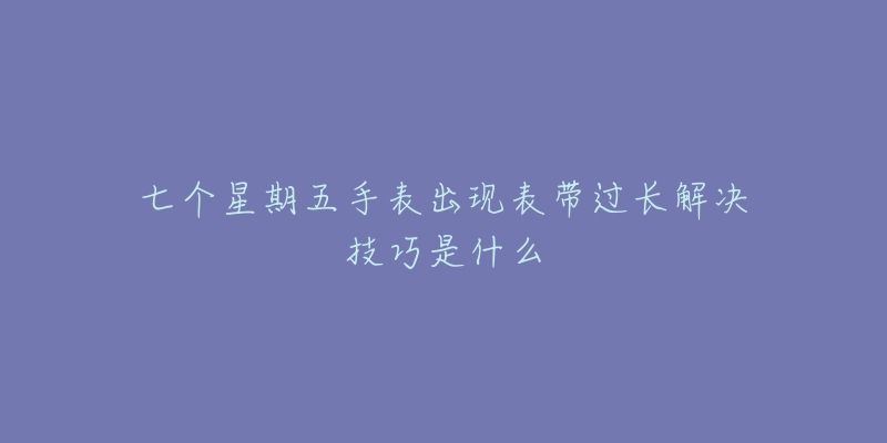 七个星期五手表出现表带过长解决技巧是什么-名表号 七个星期五手表出现表带过长解决技巧是什么