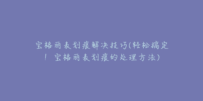 宝格丽表划痕解决技巧(轻松搞定!宝格丽表划痕的处理方法)-名表号 宝格丽表划痕解决技巧(轻松搞定!宝格丽表划痕的处理方法)