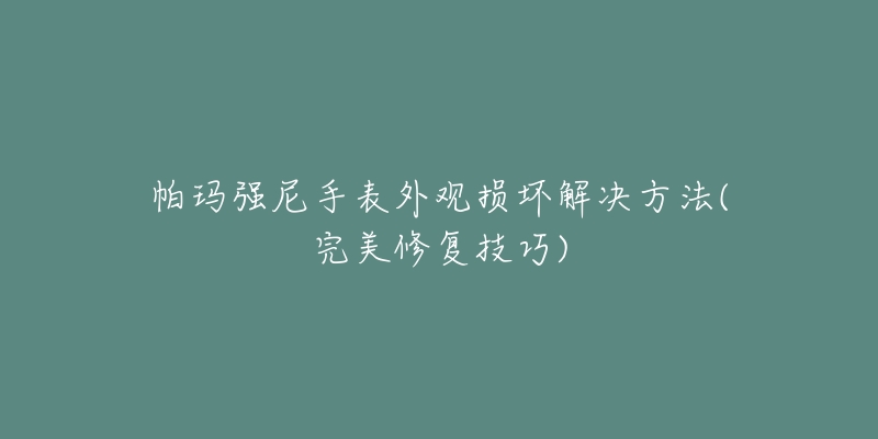 帕玛强尼手表外观损坏解决方法(完美修复技巧)-名表号 帕玛强尼手表外观损坏解决方法(完美修复技巧)