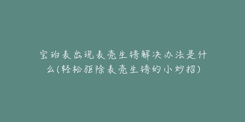 宝珀表出现表壳生锈解决办法是什么(轻松驱除表壳生锈的小妙招)-名表号 宝珀表出现表壳生锈解决办法是什么(轻松驱除表壳生锈的小妙招)