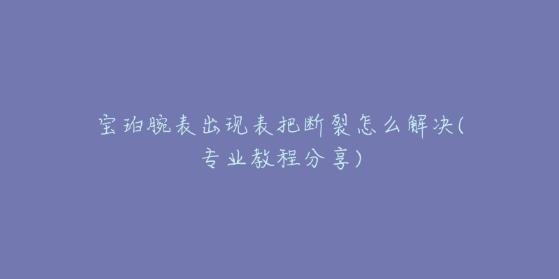 宝珀腕表出现表把断裂怎么解决(专业教程分享)-名表号 宝珀腕表出现表把断裂怎么解决(专业教程分享)