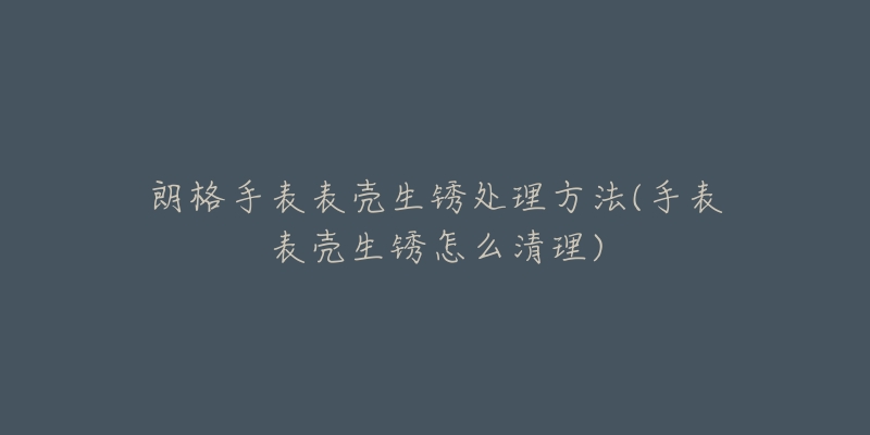 朗格手表表壳生锈处理方法(手表表壳生锈怎么清理)-名表号 朗格手表表壳生锈处理方法(手表表壳生锈怎么清理)