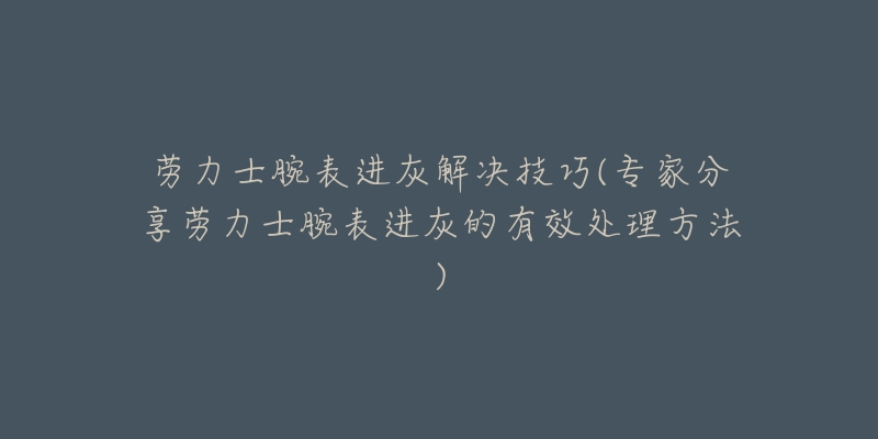 劳力士腕表进灰解决技巧(专家分享劳力士腕表进灰的有效处理方法)-名表号 劳力士腕表进灰解决技巧(专家分享劳力士腕表进灰的有效处理方法)