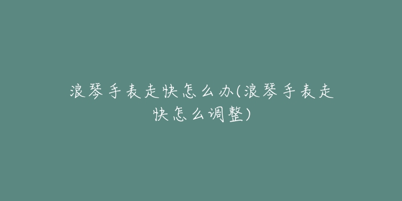 浪琴手表走快怎么办(浪琴手表走快怎么调整)-名表号 浪琴手表走快怎么办(浪琴手表走快怎么调整)