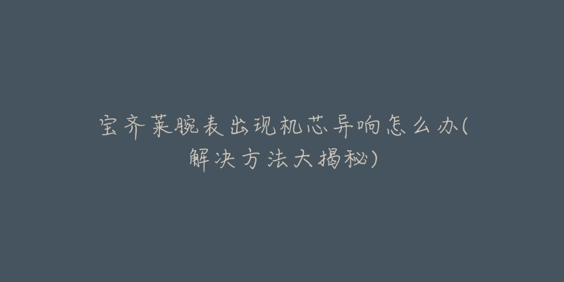 宝齐莱腕表出现机芯异响怎么办(解决方法大揭秘)-名表号 宝齐莱腕表出现机芯异响怎么办(解决方法大揭秘)