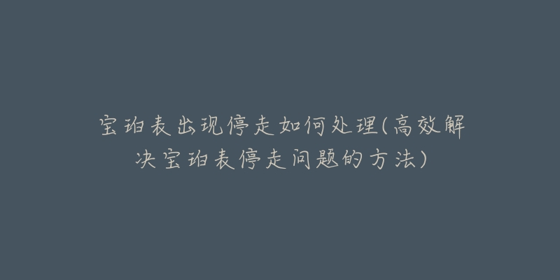 宝珀表出现停走如何处理(高效解决宝珀表停走问题的方法)-名表号 宝珀表出现停走如何处理(高效解决宝珀表停走问题的方法)