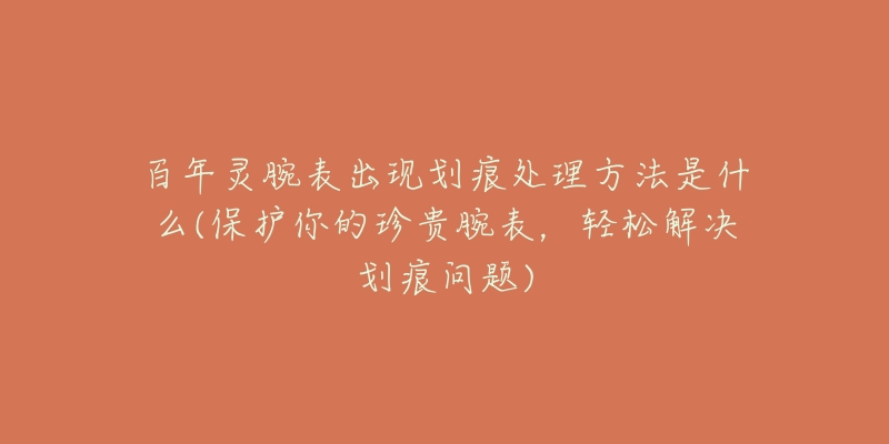 百年灵腕表出现划痕处理方法是什么(保护你的珍贵腕表,轻松解决划痕问题)-名表号 百年灵腕表出现划痕处理方法是什么(保护你的珍贵腕表,轻松解决划痕问题)
