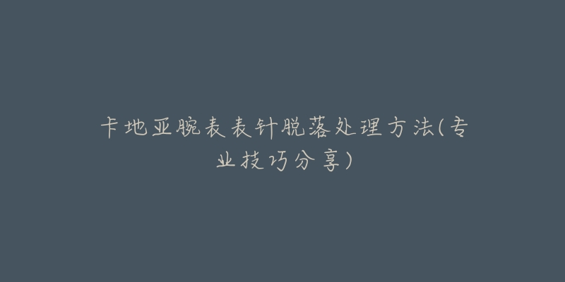 卡地亚腕表表针脱落处理方法(专业技巧分享)-名表号 卡地亚腕表表针脱落处理方法(专业技巧分享)
