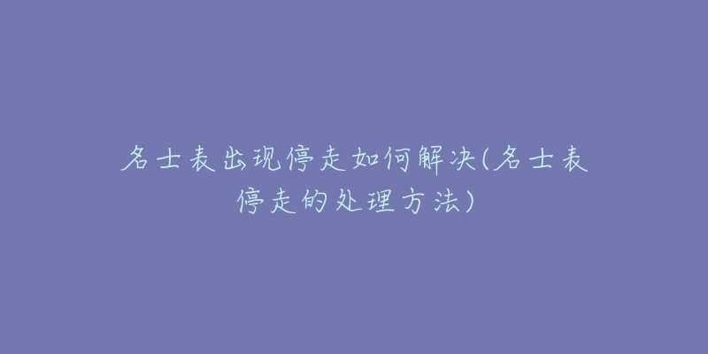 名士表出现停走如何解决(名士表停走的处理方法)-名表号 名士表出现停走如何解决(名士表停走的处理方法)