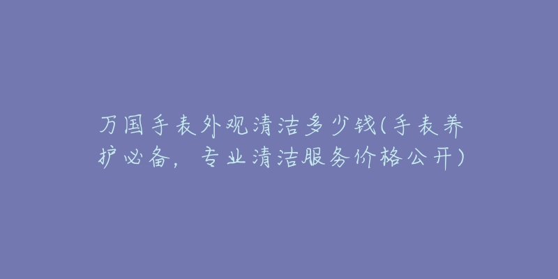 万国手表外观清洁多少钱(手表养护必备,专业清洁服务价格公开)-名表号 万国手表外观清洁多少钱(手表养护必备,专业清洁服务价格公开)