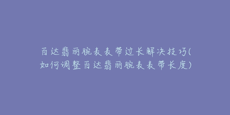 百达翡丽腕表表带过长解决技巧(如何调整百达翡丽腕表表带长度)-名表号 百达翡丽腕表表带过长解决技巧(如何调整百达翡丽腕表表带长度)