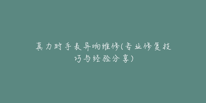 真力时手表异响维修(专业修复技巧与经验分享)-名表号 真力时手表异响维修(专业修复技巧与经验分享)