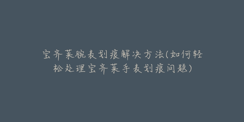宝齐莱腕表划痕解决方法(如何轻松处理宝齐莱手表划痕问题)-名表号 宝齐莱腕表划痕解决方法(如何轻松处理宝齐莱手表划痕问题)