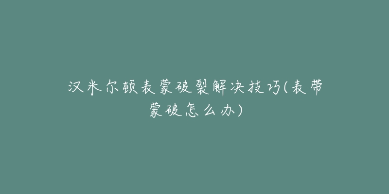 汉米尔顿表蒙破裂解决技巧(表带蒙破怎么办)-名表号 汉米尔顿表蒙破裂解决技巧(表带蒙破怎么办)