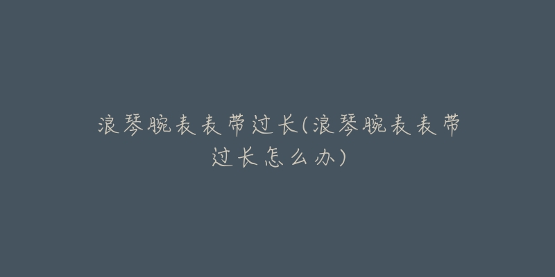 浪琴腕表表带过长(浪琴腕表表带过长怎么办)-名表号 浪琴腕表表带过长(浪琴腕表表带过长怎么办)