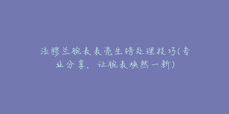 法穆兰腕表表壳生锈处理技巧(专业分享,让腕表焕然一新)-名表号 法穆兰腕表表壳生锈处理技巧(专业分享,让腕表焕然一新)