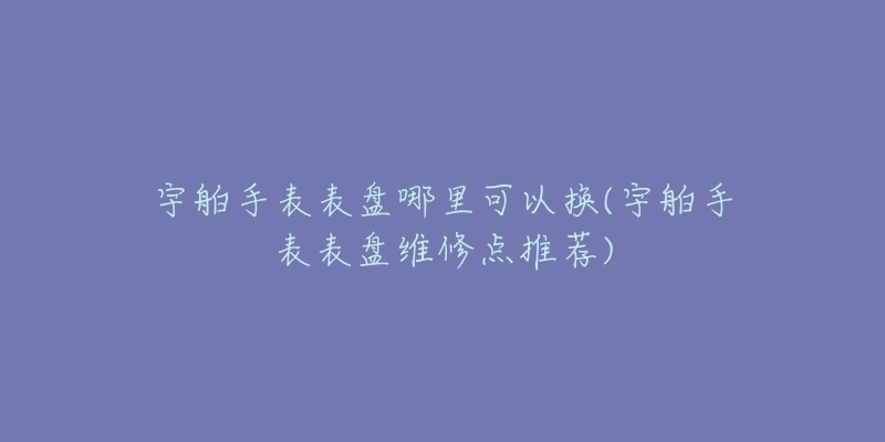 宇舶手表表盘哪里可以换(宇舶手表表盘维修点推荐)