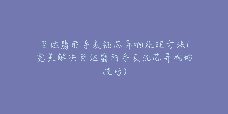 百达翡丽手表机芯异响处理方法(完美解决百达翡丽手表机芯异响的技巧)-名表号 百达翡丽手表机芯异响处理方法(完美解决百达翡丽手表机芯异响的技巧)