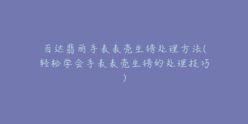 百达翡丽手表表壳生锈处理方法(轻松学会手表表壳生锈的处理技巧)-名表号 百达翡丽手表表壳生锈处理方法(轻松学会手表表壳生锈的处理技巧)