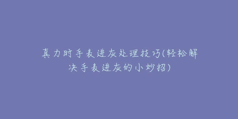 真力时手表进灰处理技巧(轻松解决手表进灰的小妙招)-名表号 真力时手表进灰处理技巧(轻松解决手表进灰的小妙招)