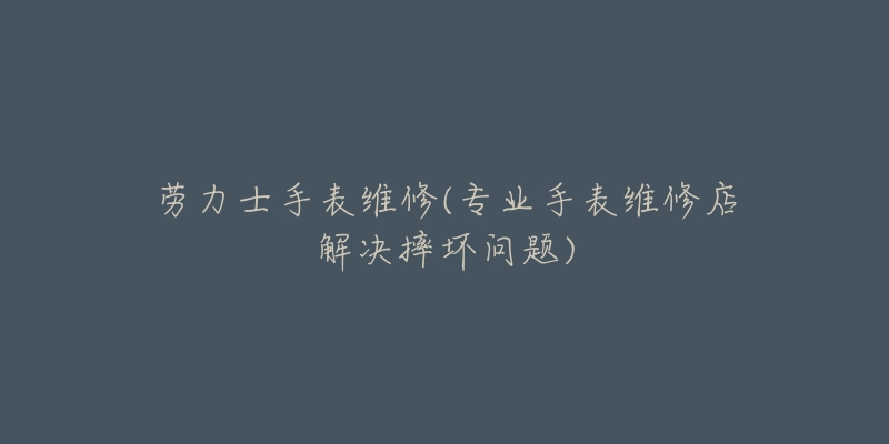 劳力士手表维修(专业手表维修店解决摔坏问题)-名表号 劳力士手表维修(专业手表维修店解决摔坏问题)