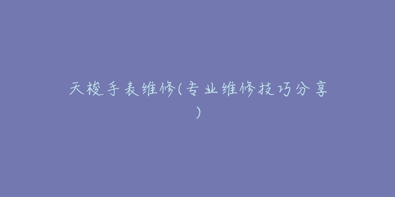 天梭手表维修(专业维修技巧分享)-名表号 天梭手表维修(专业维修技巧分享)