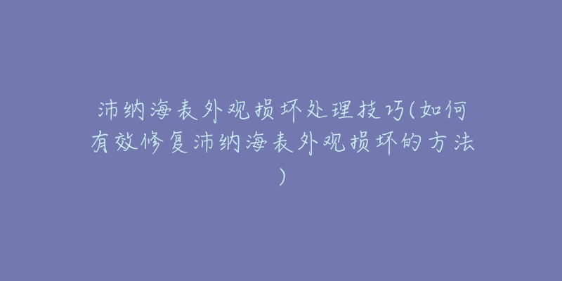 沛纳海表外观损坏处理技巧(如何有效修复沛纳海表外观损坏的方法)-名表号 沛纳海表外观损坏处理技巧(如何有效修复沛纳海表外观损坏的方法)