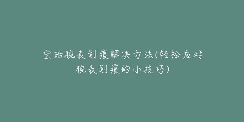 宝珀腕表划痕解决方法(轻松应对腕表划痕的小技巧)-名表号 宝珀腕表划痕解决方法(轻松应对腕表划痕的小技巧)